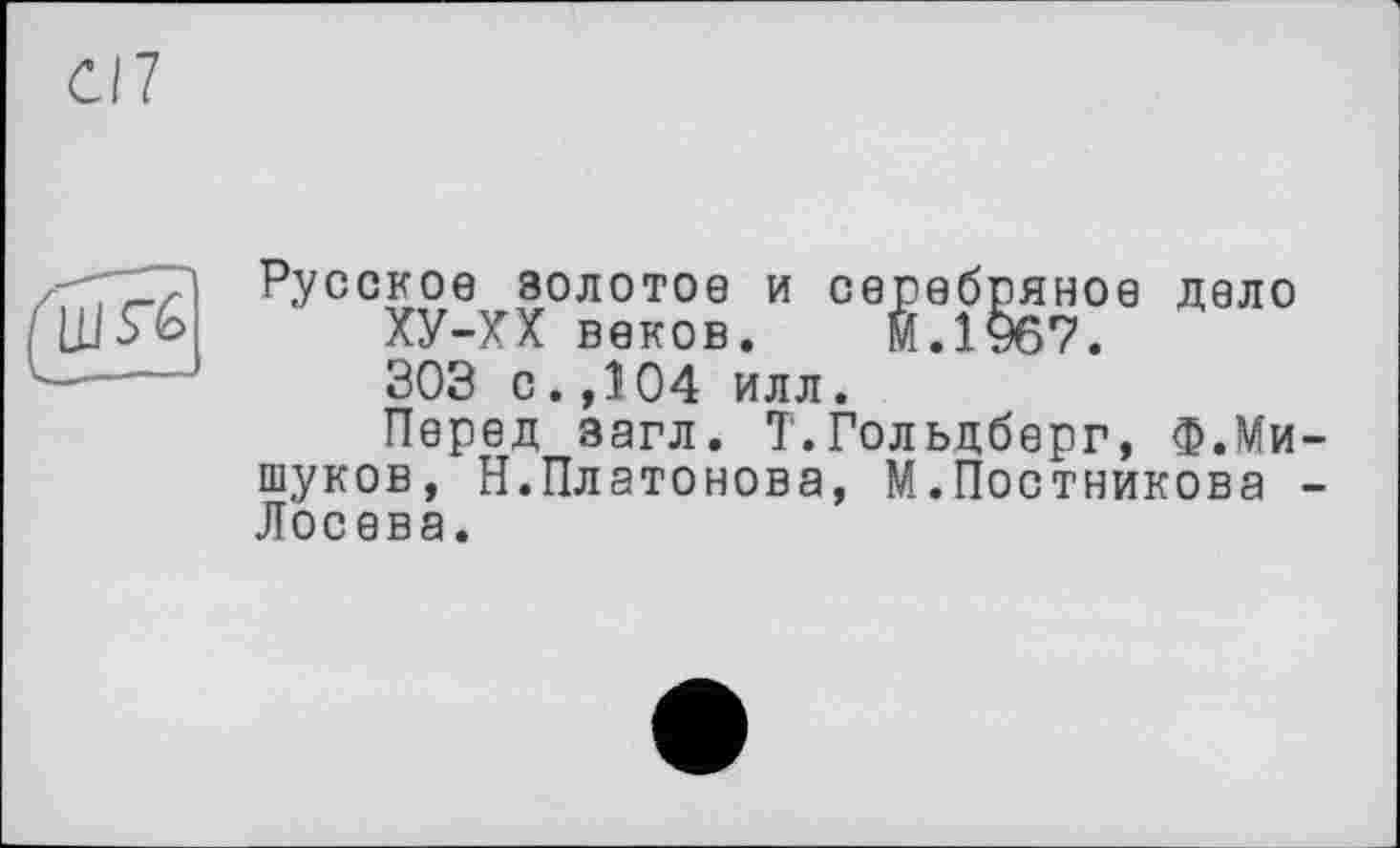 ﻿C/7
LLlS'û
Русское золотое и серебряное дело ХУ-ХХ веков. м.1967. 303 с.,104 илл.
Перед загл. Т.Гольдберг, Ф.Мищуков, Н.Платонова, М.Постникова -Лосева.